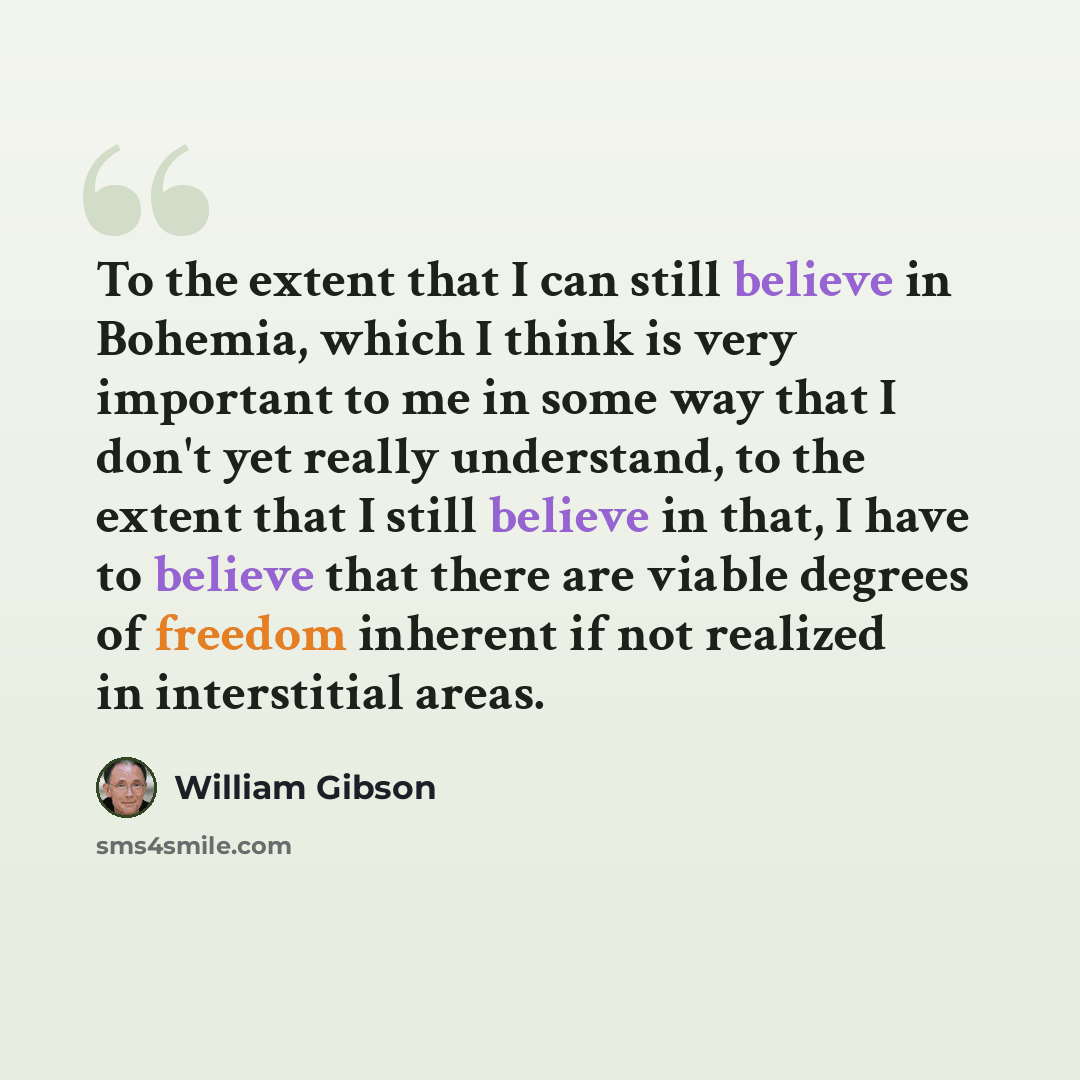 “To the extent that I can still believe in Bohemia, which I think is very important to me in some way that I don't yet really understand, to the extent that I still believe in that, I have to believe that there are viable degrees of freedom inherent if not realized in interstitial areas.” quote by William Gibson