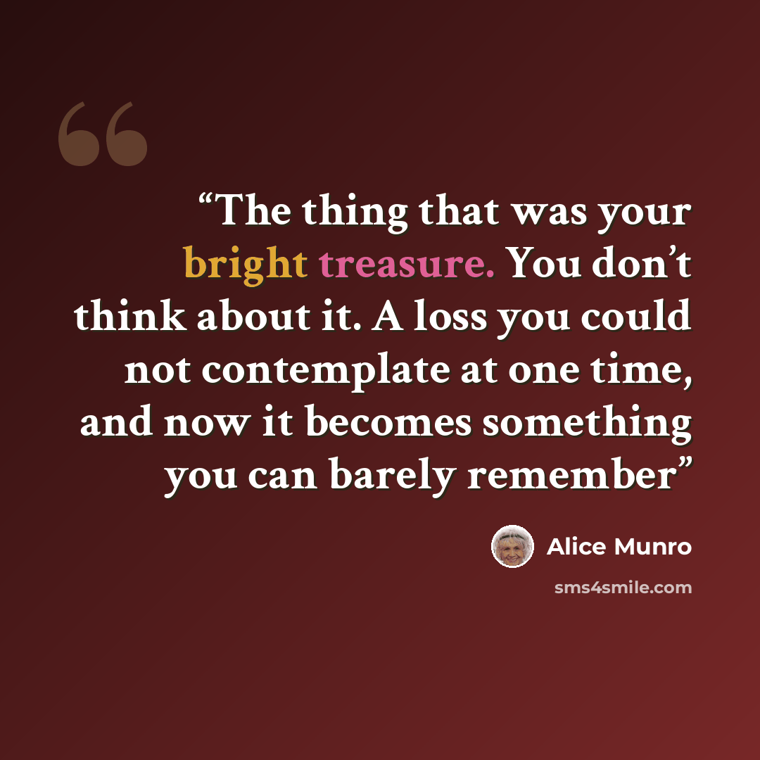“The thing that was your bright treasure. You don’t think about it. A loss you could not contemplate at one time, and now it becomes something you can barely remember” quote by Alice Munro