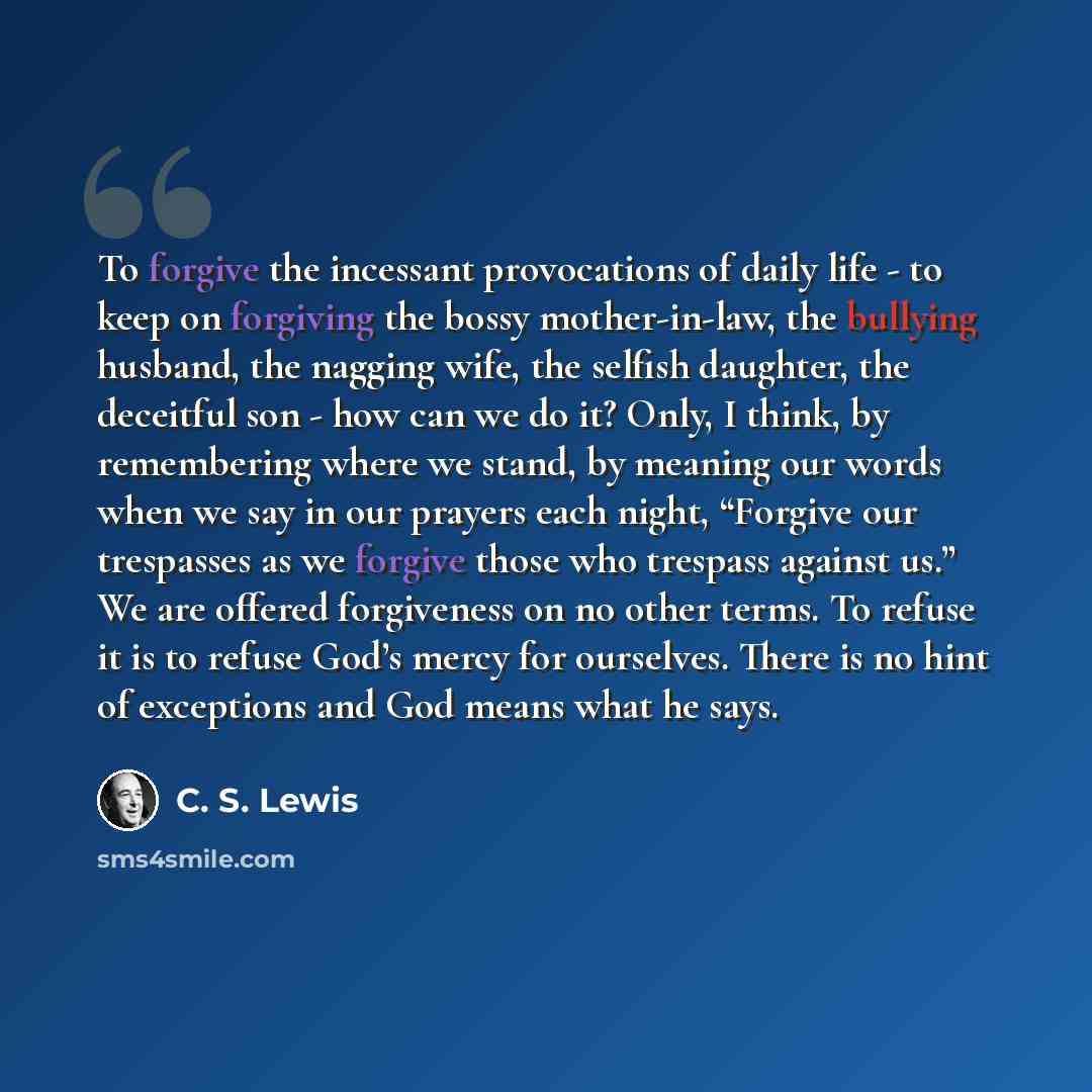 “To forgive the incessant provocations of daily life - to keep on forgiving the bossy mother-in-law, the bullying husband, the nagging wife, the selfish daughter, the deceitful son - how can we do it? Only, I think, by remembering where we stand, by meaning our words when we say in our prayers each…” quote by C. S. Lewis