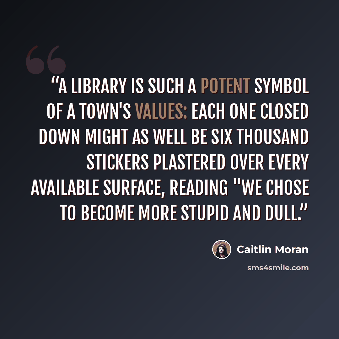 “A library is such a potent symbol of a town's values: each one closed down might as well be six thousand stickers plastered over every available surface, reading "WE CHOSE TO BECOME MORE STUPID AND DULL.” quote by caitlin moran