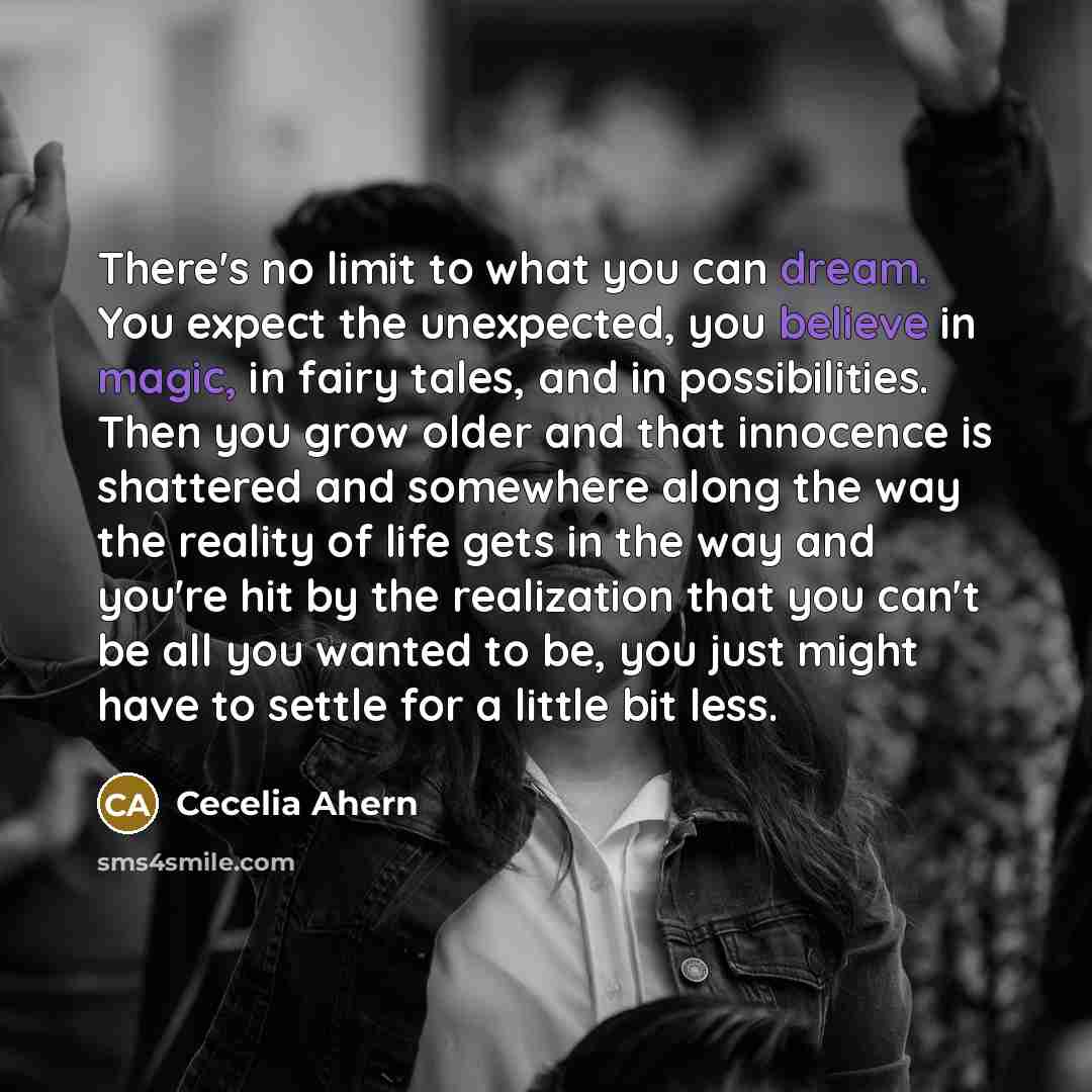“There's no limit to what you can dream. You expect the unexpected, you believe in magic, in fairy tales, and in possibilities. Then you grow older and that innocence is shattered and somewhere along the way the reality of life gets in the way and you're hit by the realization that you can't be all…” quote by Cecelia Ahern