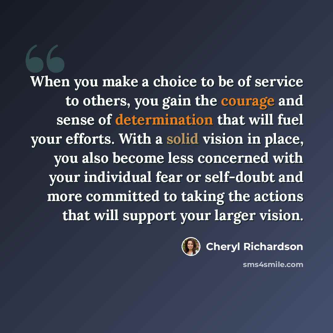 “When you make a choice to be of service to others, you gain the courage and sense of determination that will fuel your efforts. With a solid vision in place, you also become less concerned with your individual fear or self-doubt and more committed to taking the actions that will support your…” quote by Cheryl Richardson