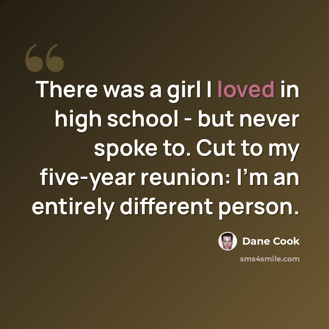 “There was a girl I loved in high school - but never spoke to. Cut to my five-year reunion: I'm an entirely different person.” quote by Dane Cook