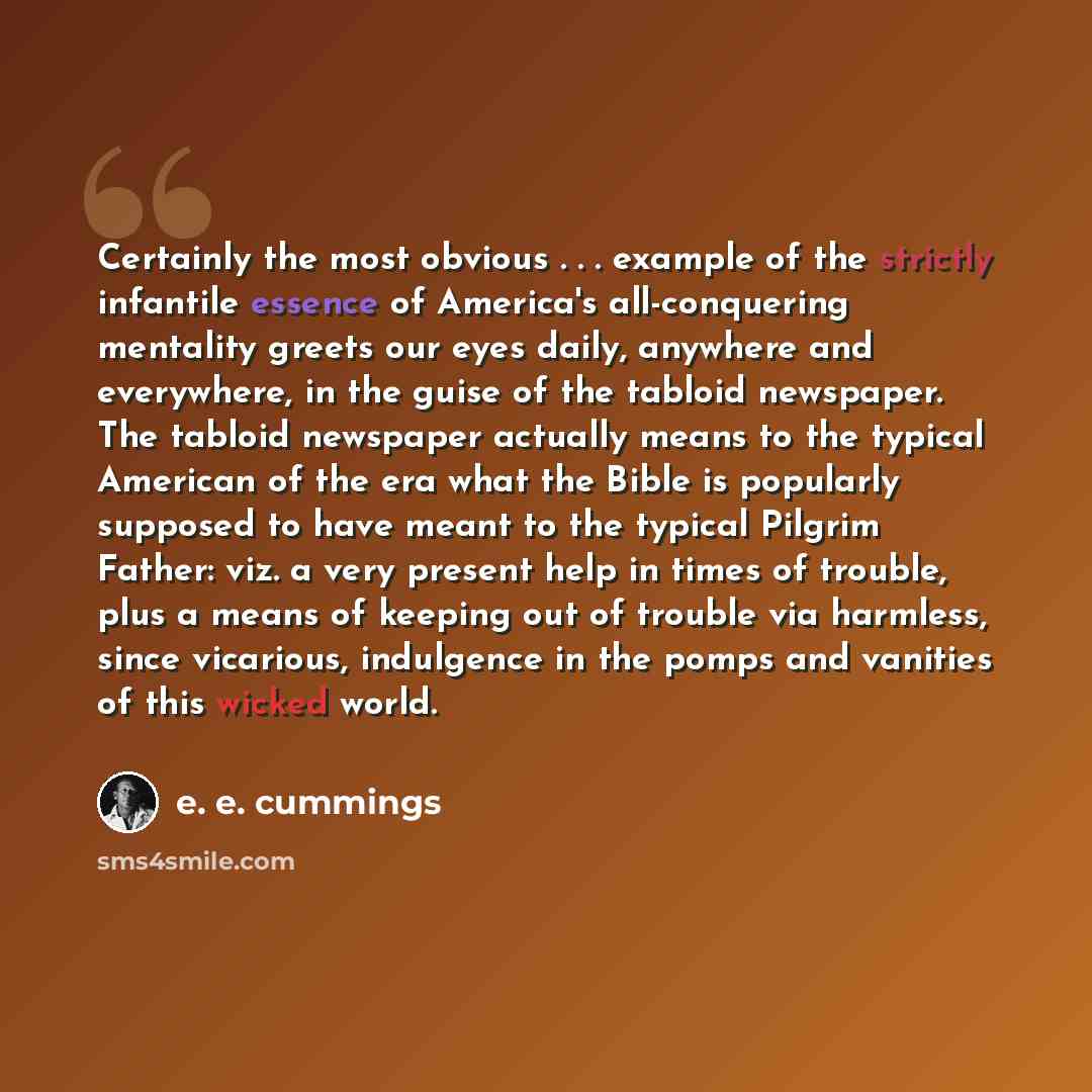 “Certainly the most obvious . . . example of the strictly infantile essence of America's all-conquering mentality greets our eyes daily, anywhere and everywhere, in the guise of the tabloid newspaper. The tabloid newspaper actually means to the typical American of the era what the Bible is…” quote by e. e. cummings