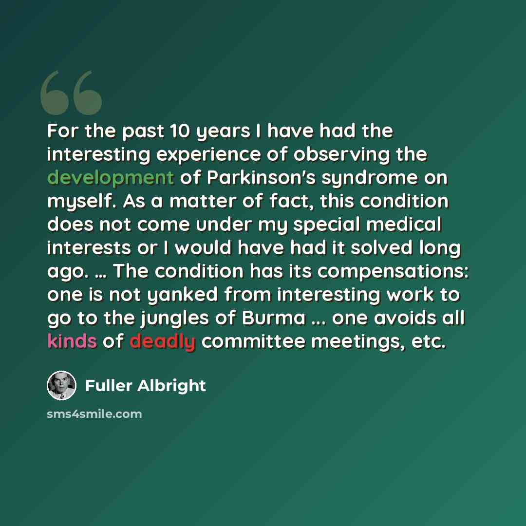 “For the past 10 years I have had the interesting experience of observing the development of Parkinson's syndrome on myself. As a matter of fact, this condition does not come under my special medical interests or I would have had it solved long ago. … The condition has its compensations: one is not…” quote by Fuller Albright
