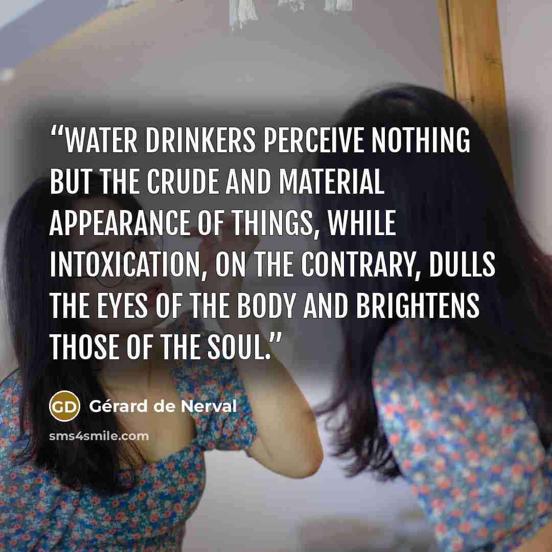 “Water drinkers perceive nothing but the crude and material appearance of things, while intoxication, on the contrary, dulls the eyes of the body and brightens those of the soul.” quote by Gérard de Nerval