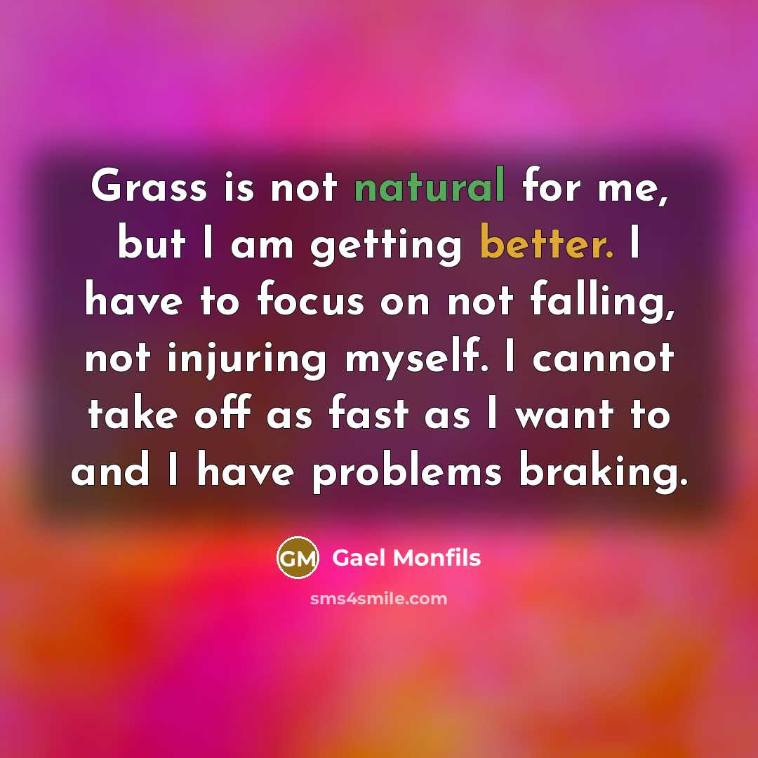 “Grass is not natural for me, but I am getting better. I have to focus on not falling, not injuring myself. I cannot take off as fast as I want to and I have problems braking.” quote by Gael Monfils