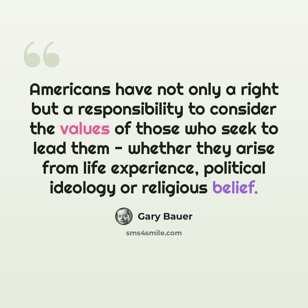 “Americans have not only a right but a responsibility to consider the values of those who seek to lead them - whether they arise from life experience, political ideology or religious belief.” quote by Gary Bauer