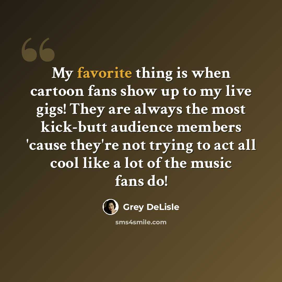 “My favorite thing is when cartoon fans show up to my live gigs! They are always the most kick-butt audience members 'cause they're not trying to act all cool like a lot of the music fans do!” quote by Grey DeLisle