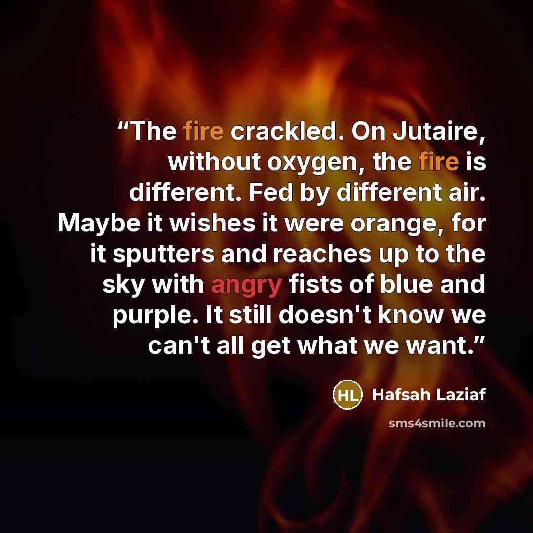“The fire crackled. On Jutaire, without oxygen, the fire is different. Fed by different air. Maybe it wishes it were orange, for it sputters and reaches up to the sky with angry fists of blue and purple. It still doesn't know we can't all get what we want.” quote by Hafsah Laziaf