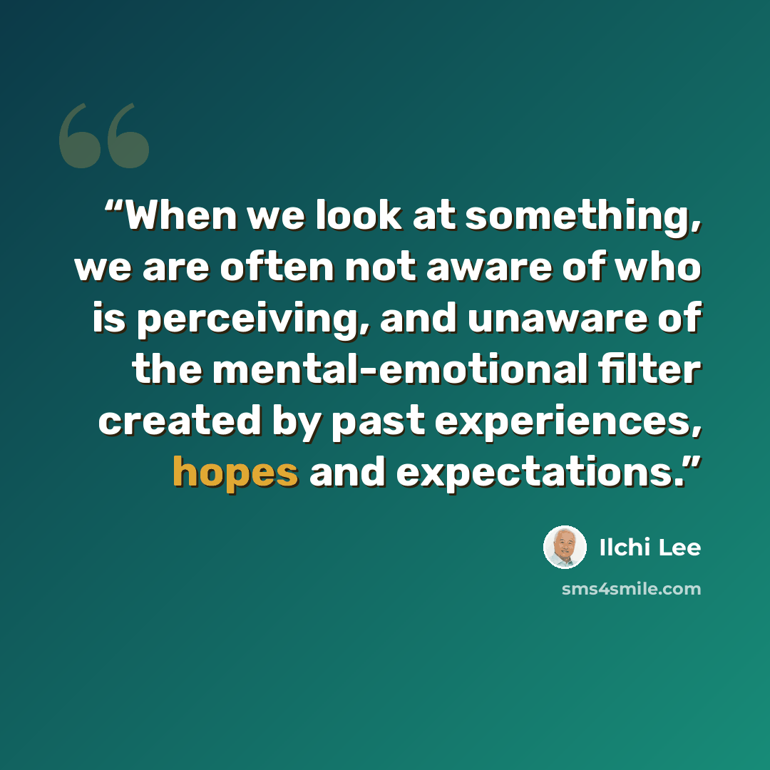“When we look at something, we are often not aware of who is perceiving, and unaware of the mental-emotional filter created by past experiences, hopes and expectations.” quote by Ilchi Lee