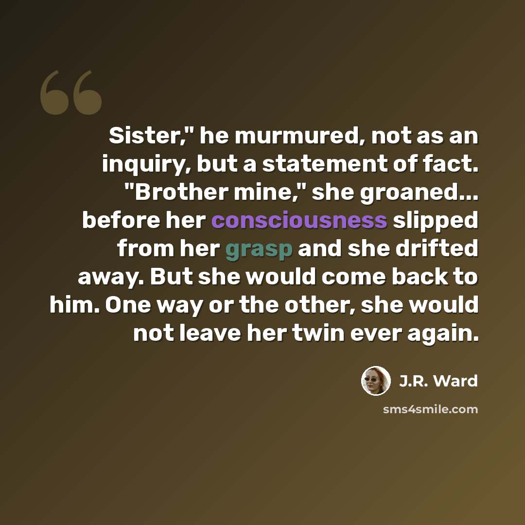 “Sister," he murmured, not as an inquiry, but a statement of fact. "Brother mine," she groaned... before her consciousness slipped from her grasp and she drifted away. But she would come back to him. One way or the other, she would not leave her twin ever again.” quote by J.R. Ward