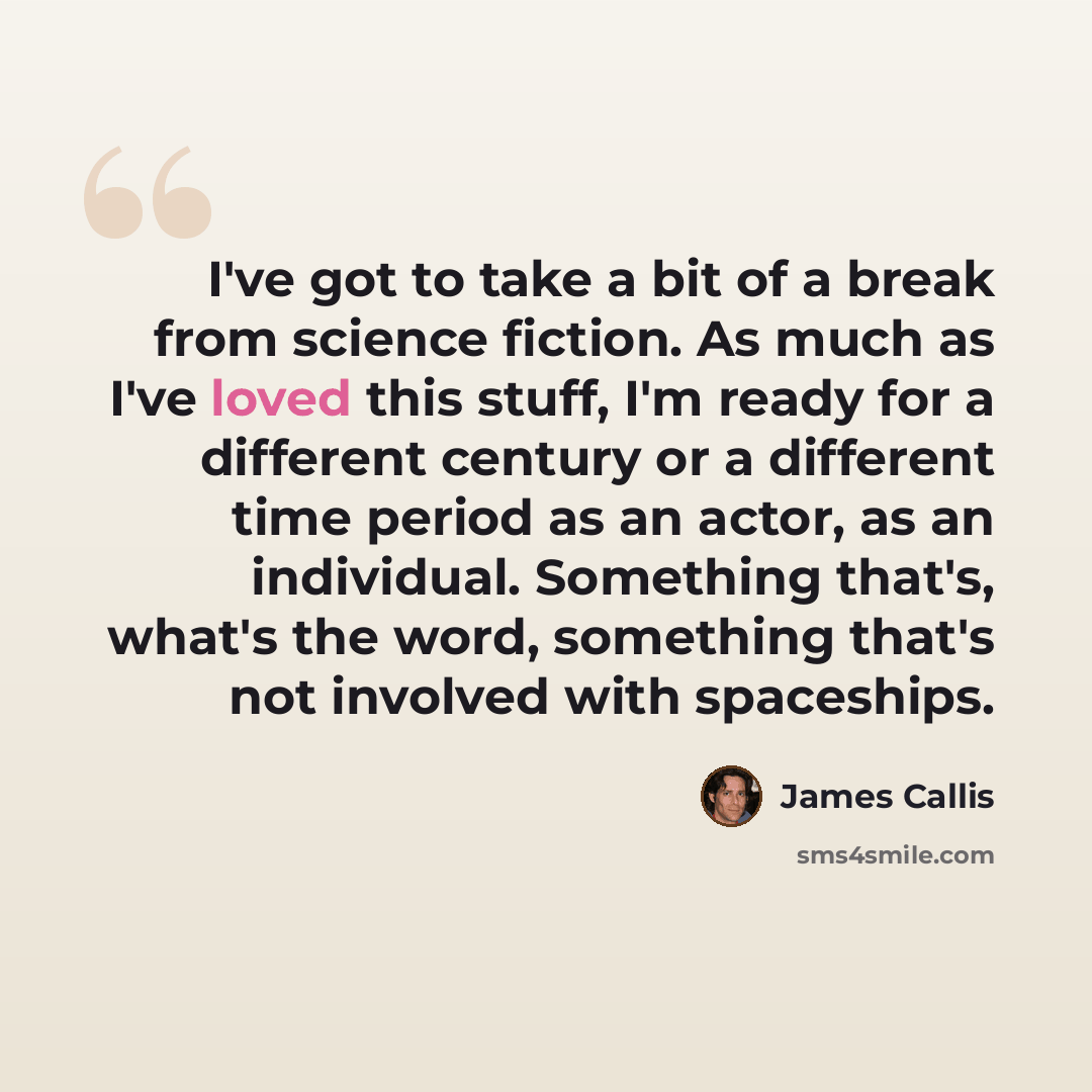 “I've got to take a bit of a break from science fiction. As much as I've loved this stuff, I'm ready for a different century or a different time period as an actor, as an individual. Something that's, what's the word, something that's not involved with spaceships.” quote by James Callis