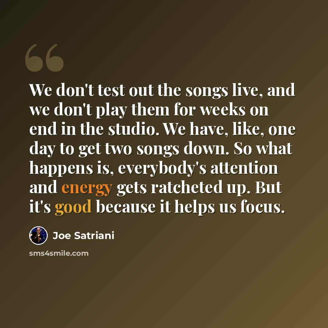 “We don't test out the songs live, and we don't play them for weeks on end in the studio. We have, like, one day to get two songs down. So what happens is, everybody's attention and energy gets ratcheted up. But it's good because it helps us focus.” quote by Joe Satriani