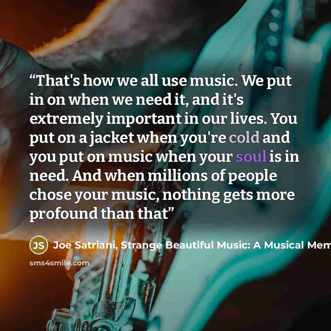 “That's how we all use music. We put in on when we need it, and it's extremely important in our lives. You put on a jacket when you're cold and you put on music when your soul is in need. And when millions of people chose your music, nothing gets more profound than that” quote by Joe Satriani, Strange Beautiful Music: A Musical Memoir