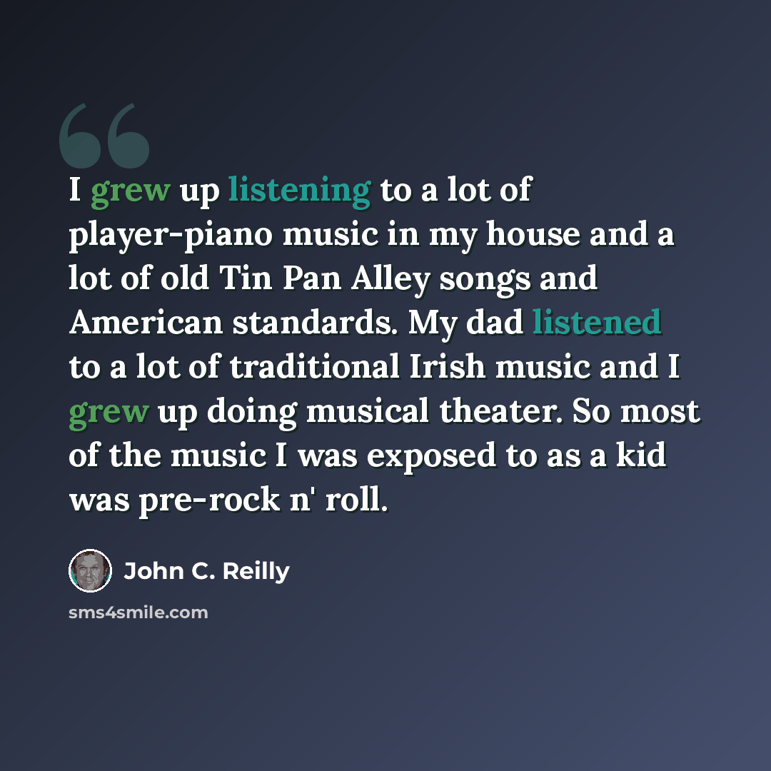 “I grew up listening to a lot of player-piano music in my house and a lot of old Tin Pan Alley songs and American standards. My dad listened to a lot of traditional Irish music and I grew up doing musical theater. So most of the music I was exposed to as a kid was pre-rock n' roll.” quote by John C. Reilly