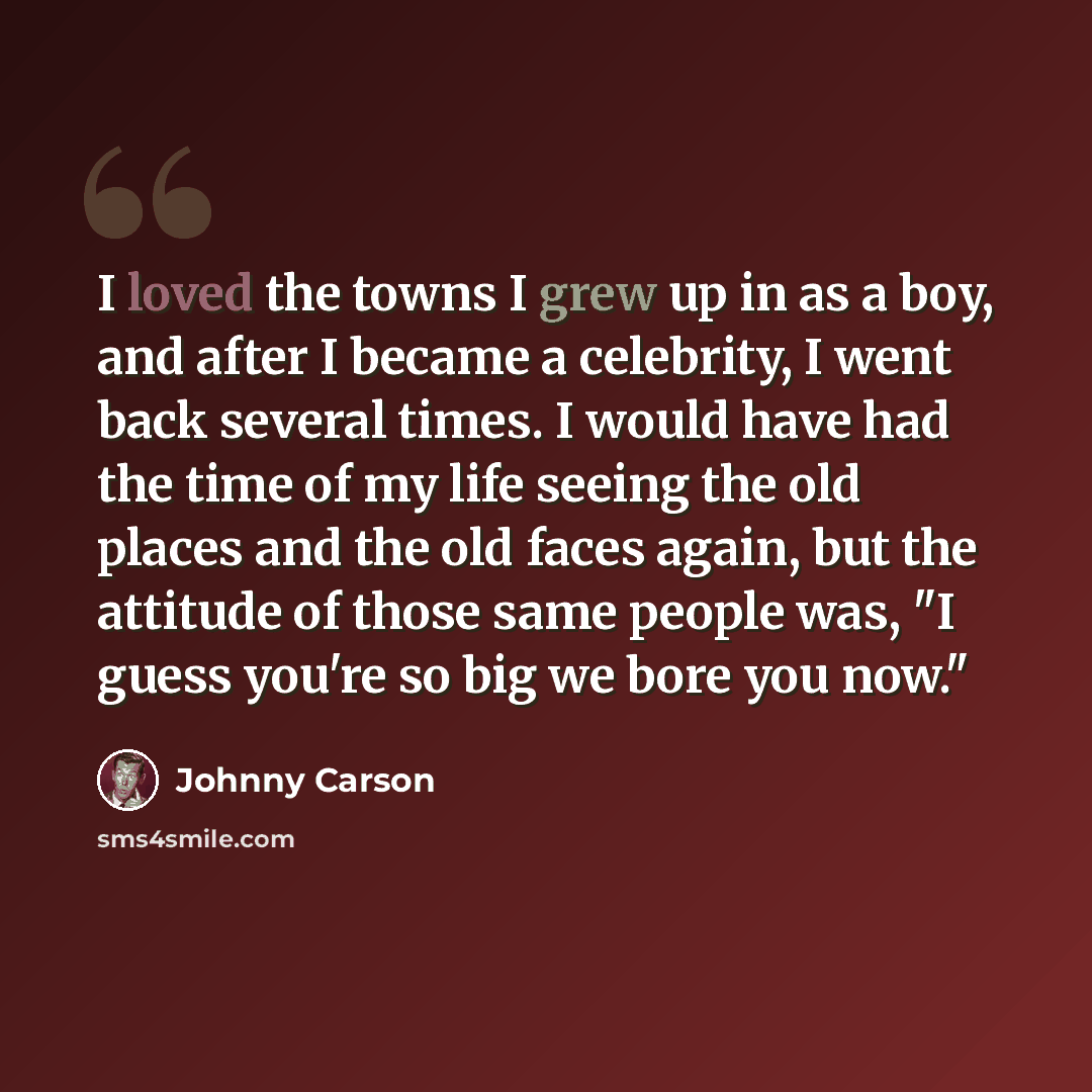 “I loved the towns I grew up in as a boy, and after I became a celebrity, I went back several times. I would have had the time of my life seeing the old places and the old faces again, but the attitude of those same people was, "I guess you're so big we bore you now."” quote by Johnny Carson