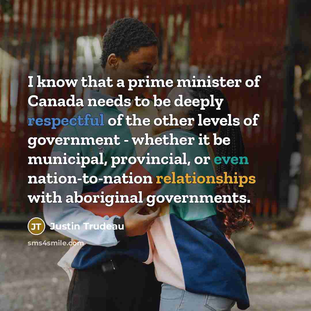 “I know that a prime minister of Canada needs to be deeply respectful of the other levels of government - whether it be municipal, provincial, or even nation-to-nation relationships with aboriginal governments.” quote by Justin Trudeau