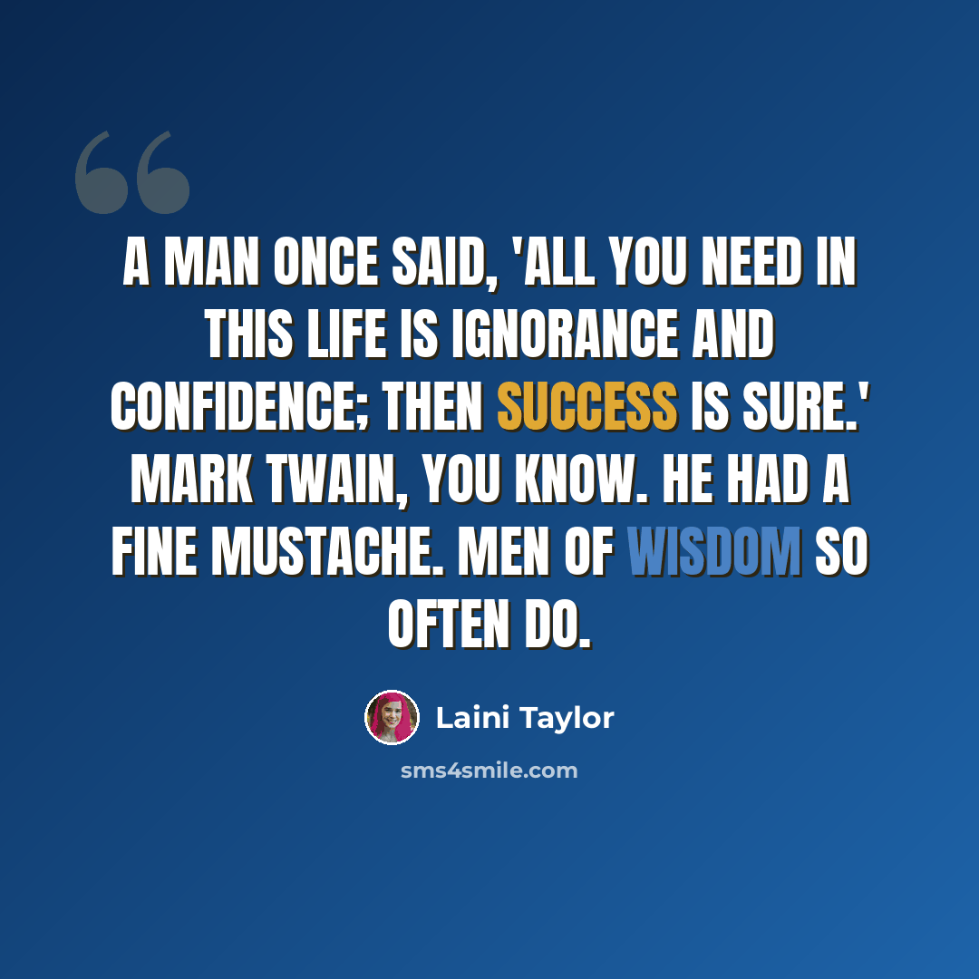 “A man once said, 'All you need in this life is ignorance and confidence; then success is sure.' Mark Twain, you know. He had a fine mustache. Men of wisdom so often do.” quote by Laini Taylor