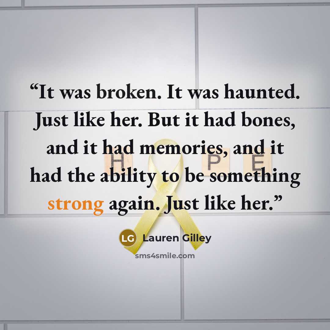 “It was broken. It was haunted. Just like her. But it had bones, and it had memories, and it had the ability to be something strong again. Just like her.” quote by Lauren Gilley