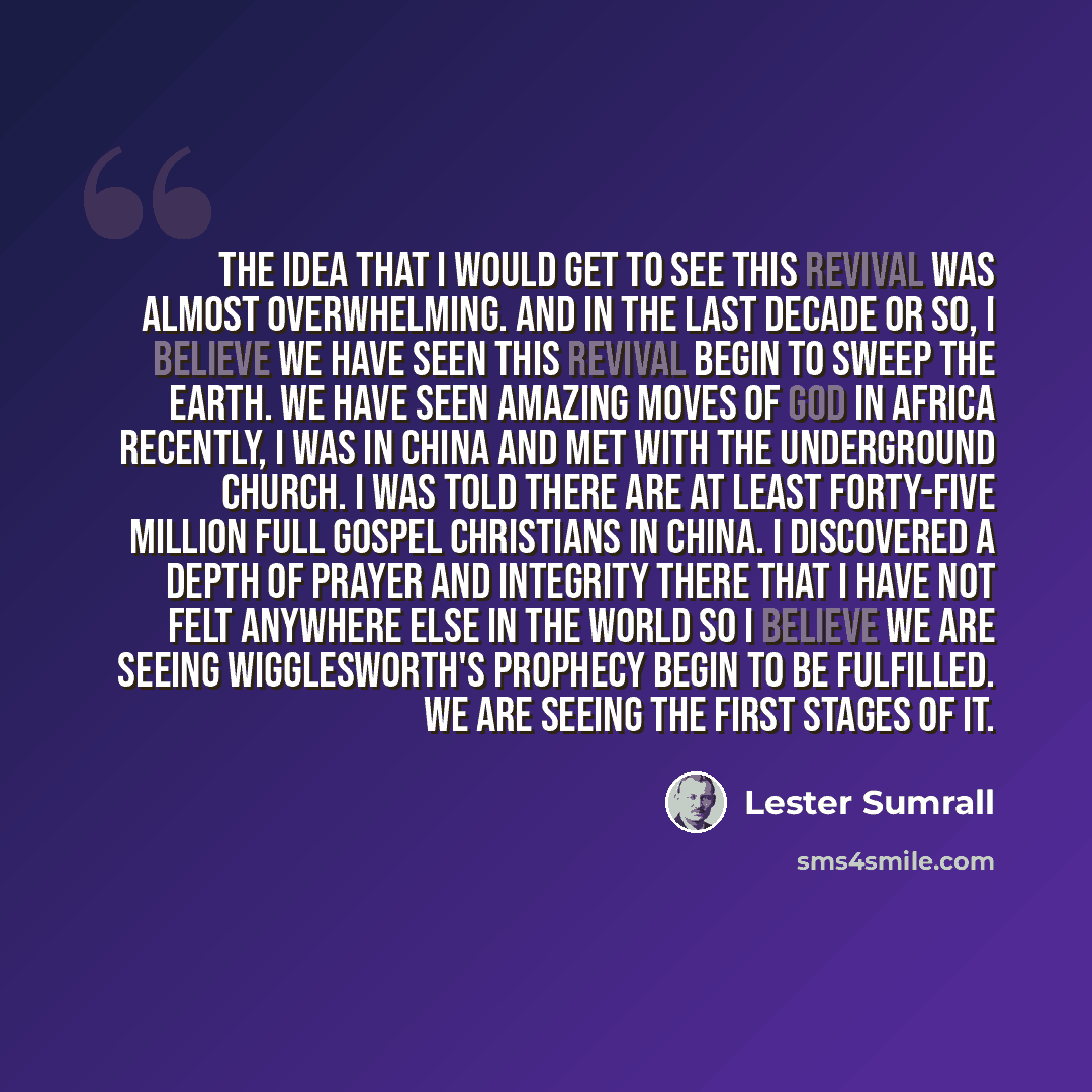 “The idea that I would get to see this revival was almost overwhelming. And in the last decade or so, I believe we have seen this revival begin to sweep the earth. We have seen amazing moves of God in Africa Recently, I was in China and met with the underground church. I was told there are at least…” quote by Lester Sumrall