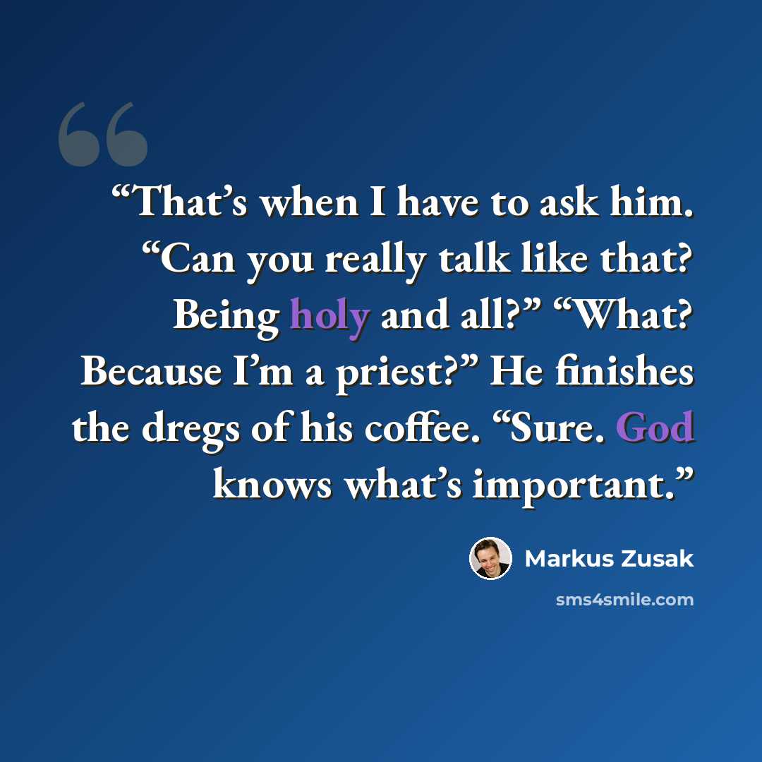 “That’s when I have to ask him. “Can you really talk like that? Being holy and all?” “What? Because I’m a priest?” He finishes the dregs of his coffee. “Sure. God knows what’s important.” quote by Markus Zusak