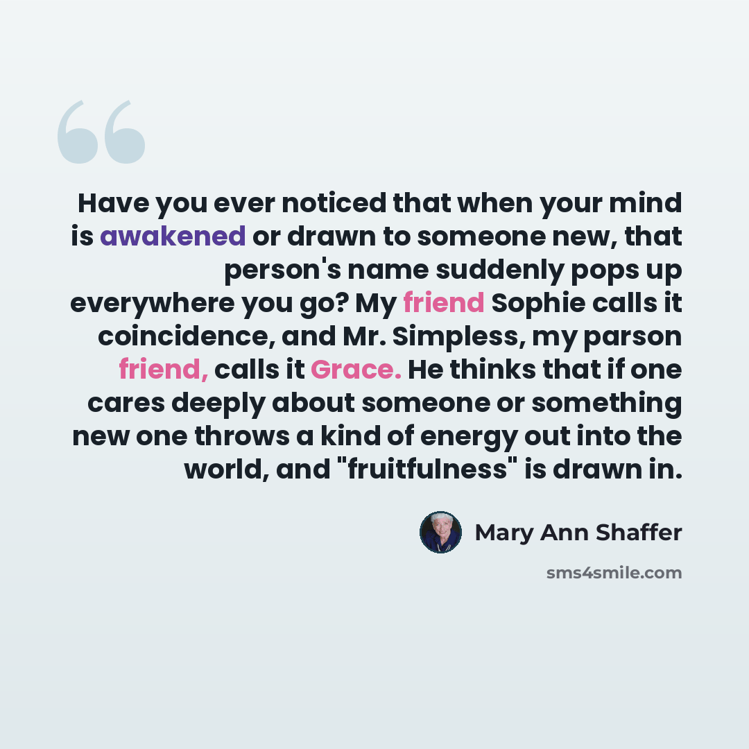 “Have you ever noticed that when your mind is awakened or drawn to someone new, that person's name suddenly pops up everywhere you go? My friend Sophie calls it coincidence, and Mr. Simpless, my parson friend, calls it Grace. He thinks that if one cares deeply about someone or something new one…” quote by Mary Ann Shaffer