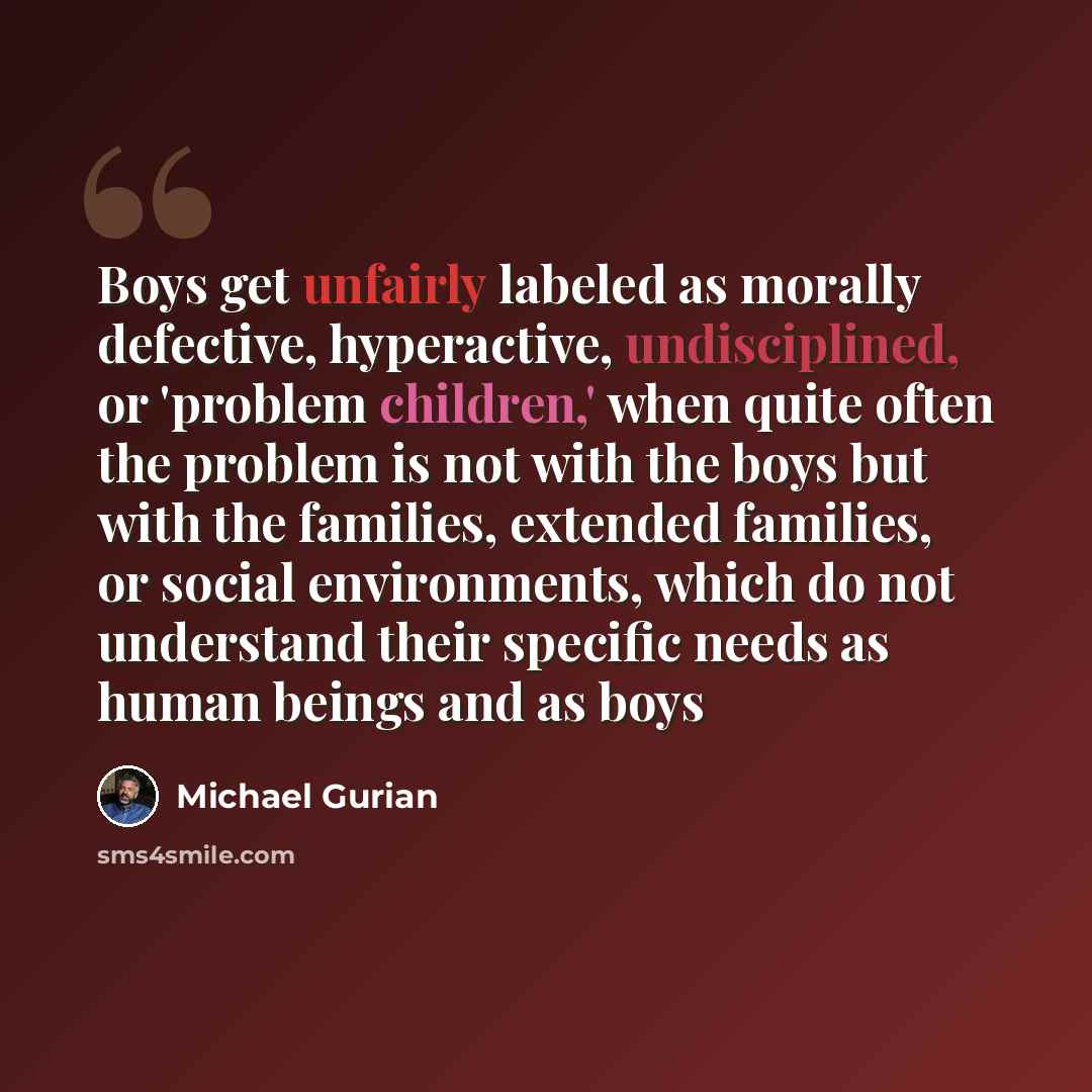 “Boys get unfairly labeled as morally defective, hyperactive, undisciplined, or 'problem children,' when quite often the problem is not with the boys but with the families, extended families, or social environments, which do not understand their specific needs as human beings and as boys” quote by Michael Gurian