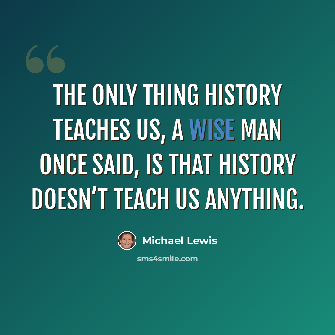 “The only thing history teaches us, a wise man once said, is that history doesn’t teach us anything.” quote by Michael Lewis