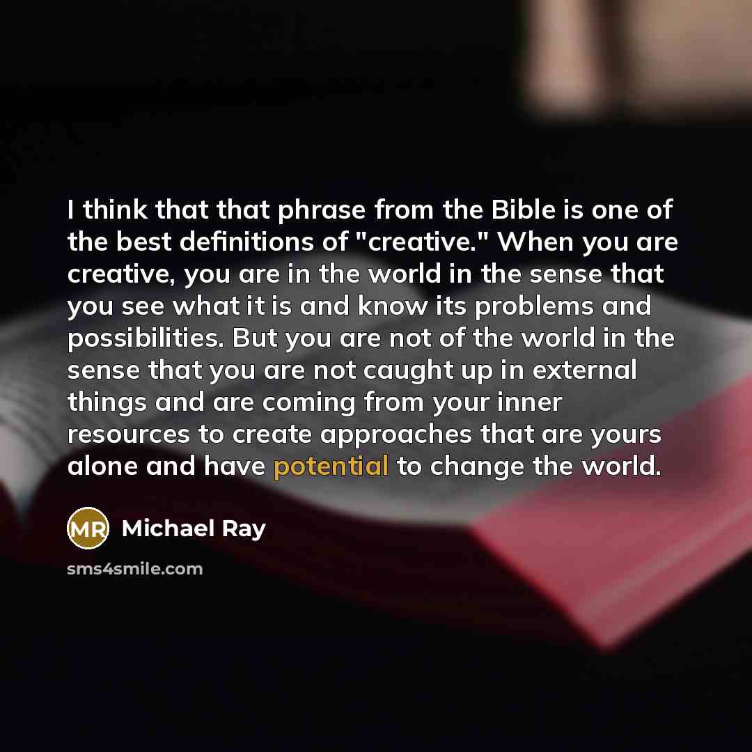 “I think that that phrase from the Bible is one of the best definitions of "creative." When you are creative, you are in the world in the sense that you see what it is and know its problems and possibilities. But you are not of the world in the sense that you are not caught up in external things…” quote by Michael Ray