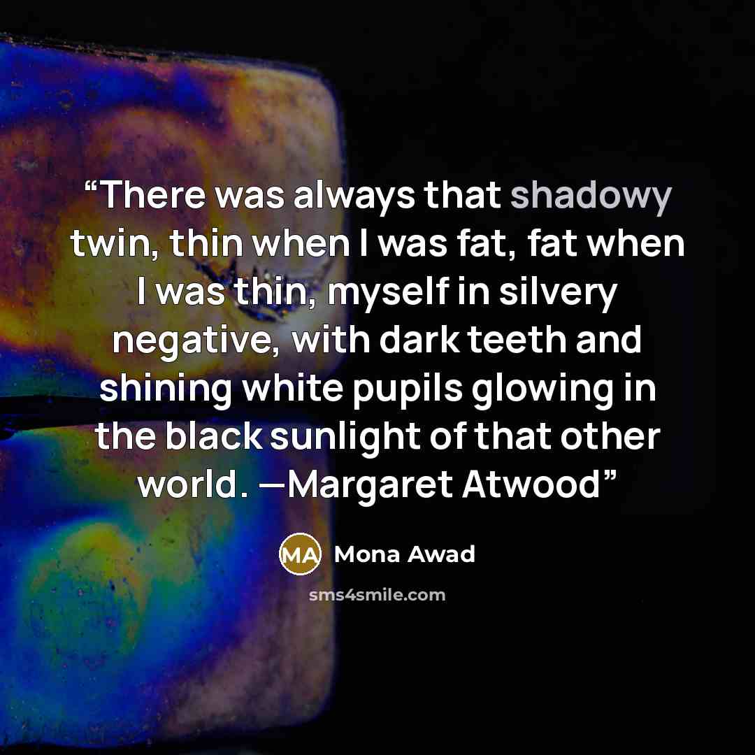 “There was always that shadowy twin, thin when I was fat, fat when I was thin, myself in silvery negative, with dark teeth and shining white pupils glowing in the black sunlight of that other world. —Margaret Atwood” quote by Mona Awad