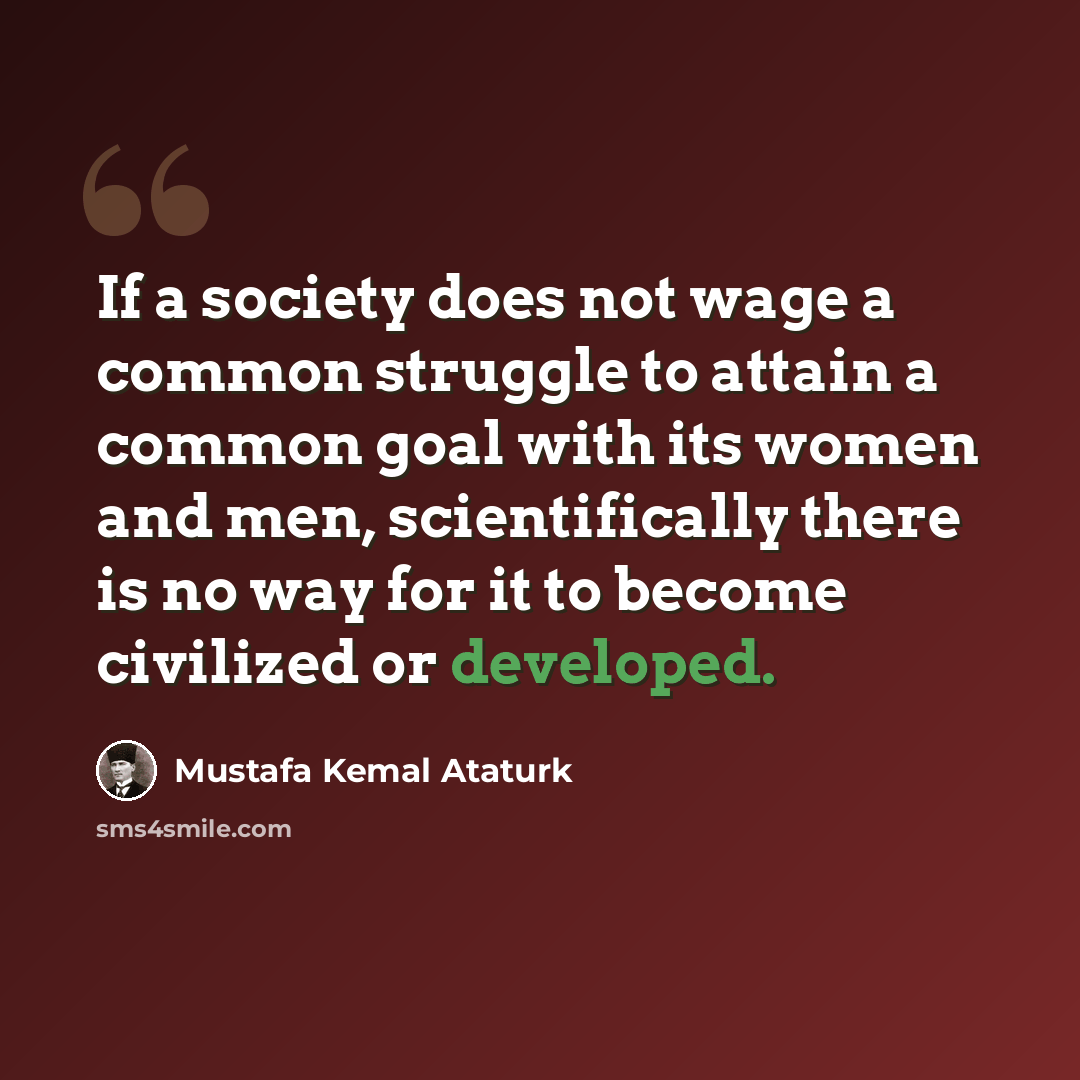 “If a society does not wage a common struggle to attain a common goal with its women and men, scientifically there is no way for it to become civilized or developed.” quote by Mustafa Kemal Ataturk