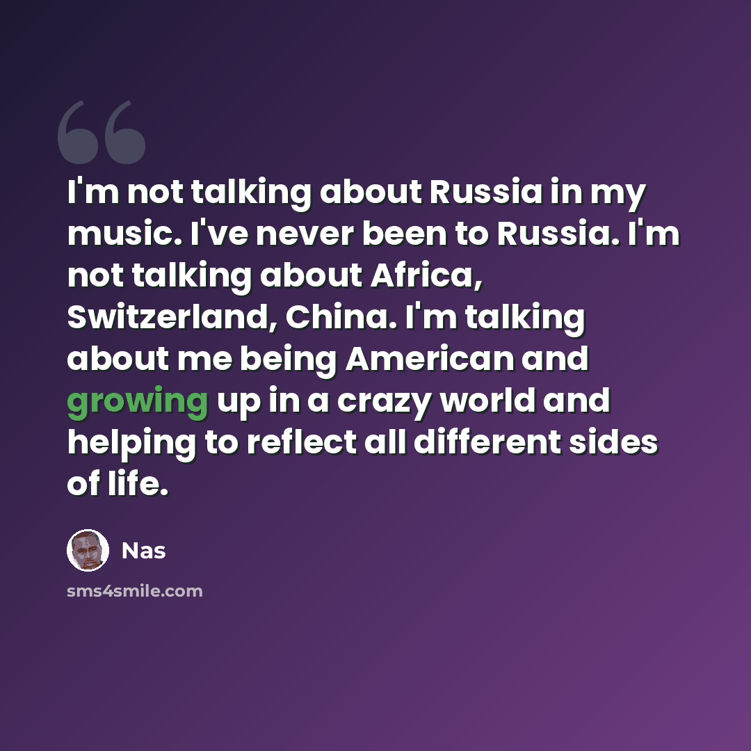 “I'm not talking about Russia in my music. I've never been to Russia. I'm not talking about Africa, Switzerland, China. I'm talking about me being American and growing up in a crazy world and helping to reflect all different sides of life.” quote by Nas