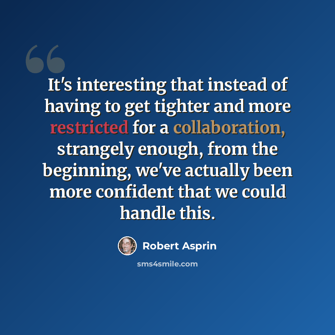 “It's interesting that instead of having to get tighter and more restricted for a collaboration, strangely enough, from the beginning, we've actually been more confident that we could handle this.” quote by Robert Asprin