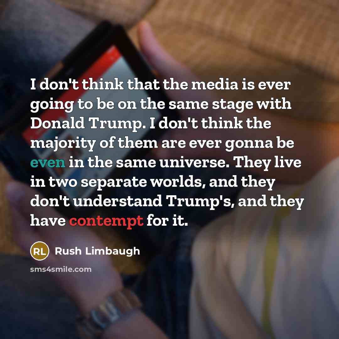 “I don't think that the media is ever going to be on the same stage with Donald Trump. I don't think the majority of them are ever gonna be even in the same universe. They live in two separate worlds, and they don't understand Trump's, and they have contempt for it.” quote by Rush Limbaugh