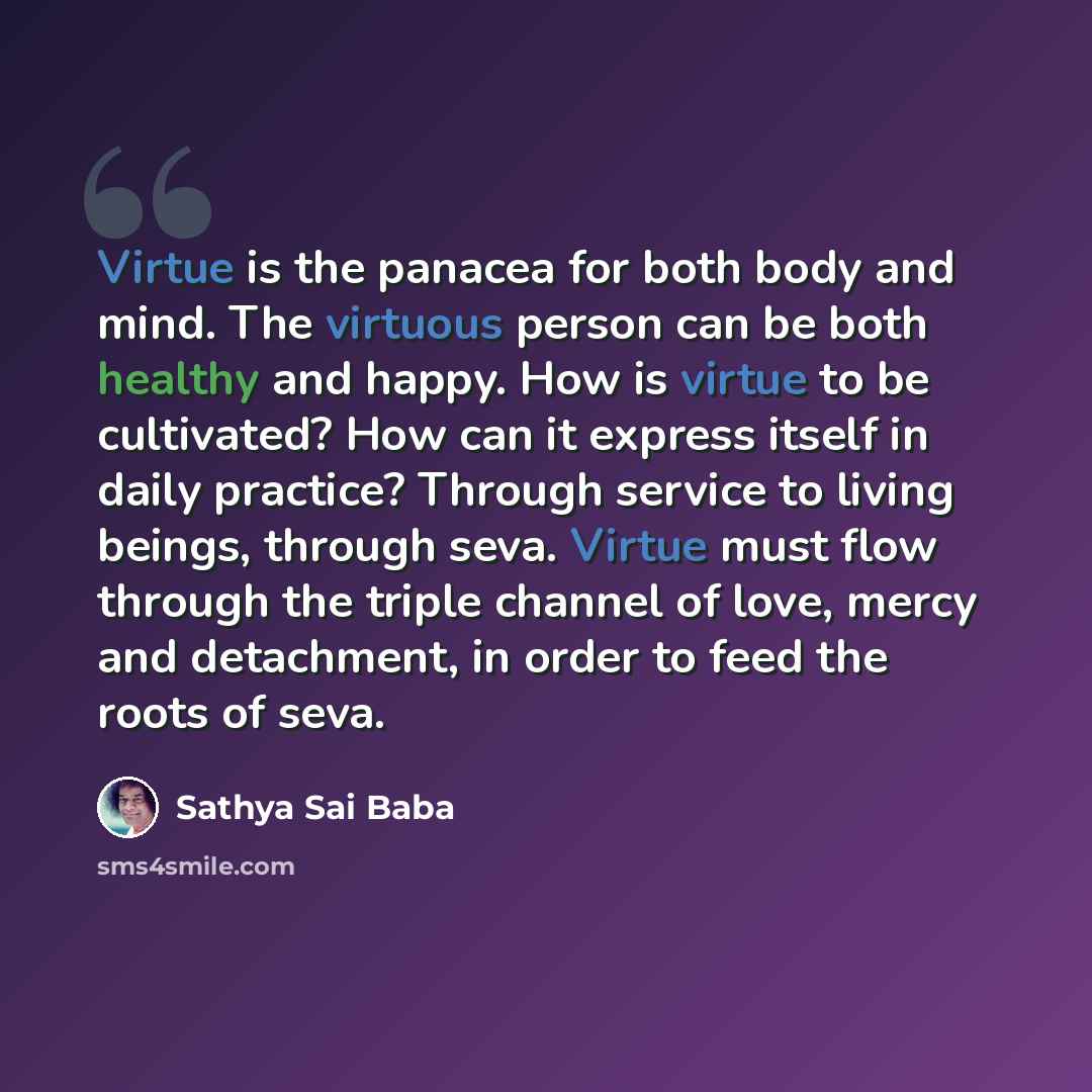 “Virtue is the panacea for both body and mind. The virtuous person can be both healthy and happy. How is virtue to be cultivated? How can it express itself in daily practice? Through service to living beings, through seva. Virtue must flow through the triple channel of love, mercy and detachment…” quote by Sathya Sai Baba