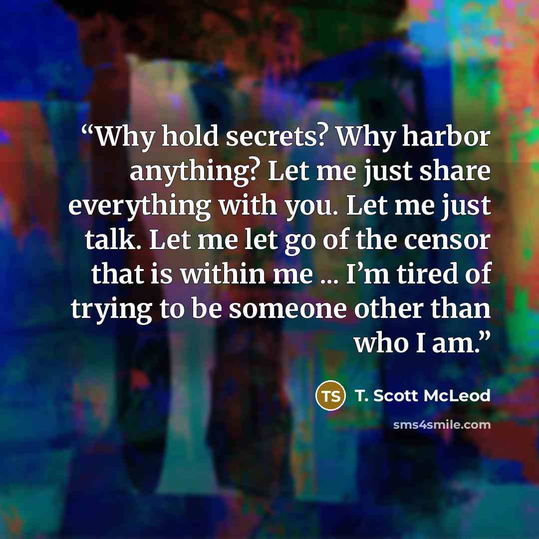 “Why hold secrets? Why harbor anything? Let me just share everything with you. Let me just talk. Let me let go of the censor that is within me ... I’m tired of trying to be someone other than who I am.” quote by T. Scott McLeod