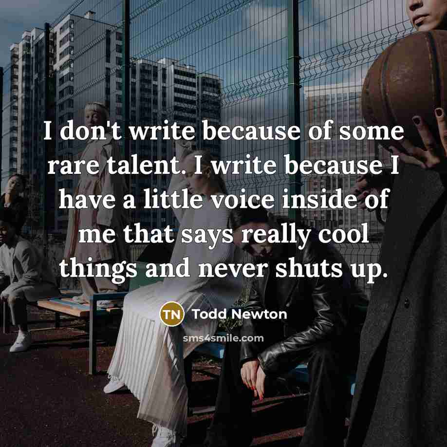 “I don't write because of some rare talent. I write because I have a little voice inside of me that says really cool things and never shuts up.” quote by Todd Newton