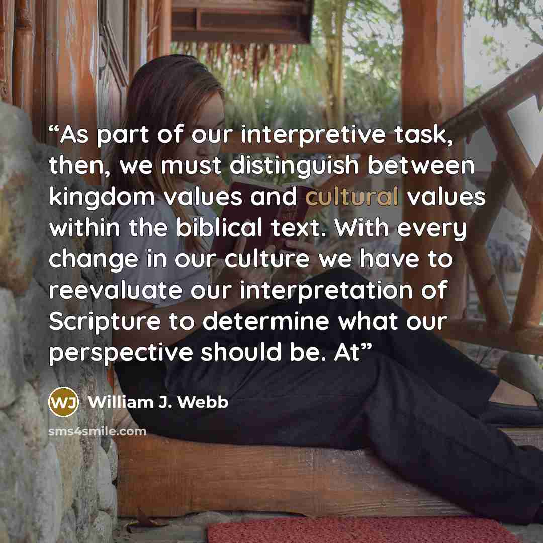 “As part of our interpretive task, then, we must distinguish between kingdom values and cultural values within the biblical text. With every change in our culture we have to reevaluate our interpretation of Scripture to determine what our perspective should be. At” quote by William J. Webb