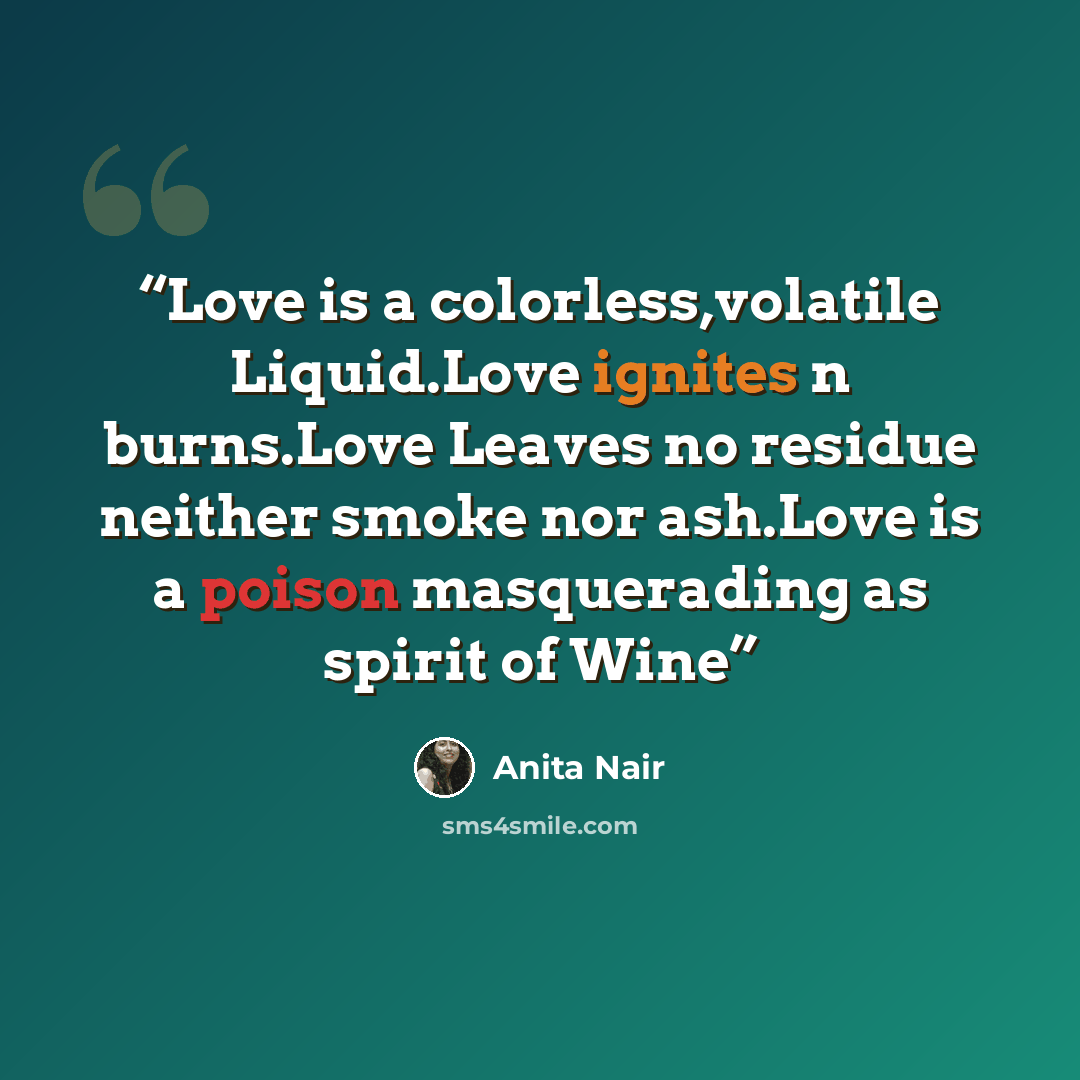 “Love is a colorless,volatile Liquid.Love ignites n burns.Love Leaves no residue neither smoke nor ash.Love is a poison masquerading as spirit of Wine” quote by Anita Nair