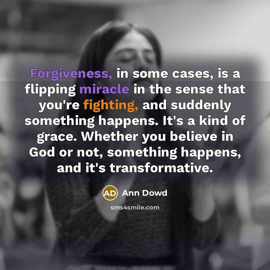“Forgiveness, in some cases, is a flipping miracle in the sense that you're fighting, and suddenly something happens. It's a kind of grace. Whether you believe in God or not, something happens, and it's transformative.” quote by Ann Dowd