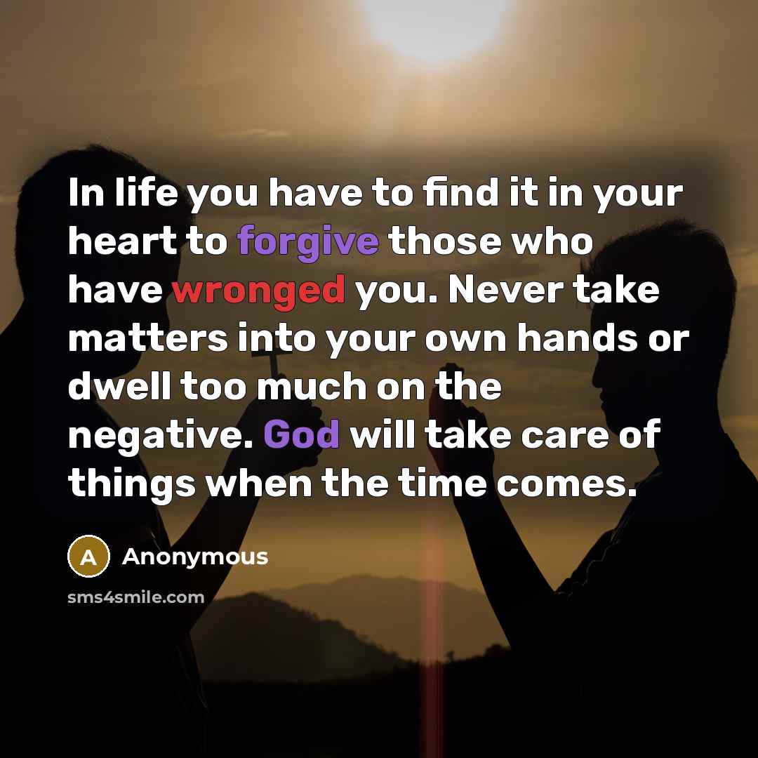 “In life you have to find it in your heart to forgive those who have wronged you. Never take matters into your own hands or dwell too much on the negative. God will take care of things when the time comes.” quote by Anonymous