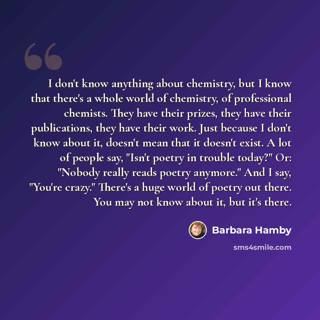 “I don't know anything about chemistry, but I know that there's a whole world of chemistry, of professional chemists. They have their prizes, they have their publications, they have their work. Just because I don't know about it, doesn't mean that it doesn't exist. A lot of people say, "Isn't…” quote by Barbara Hamby