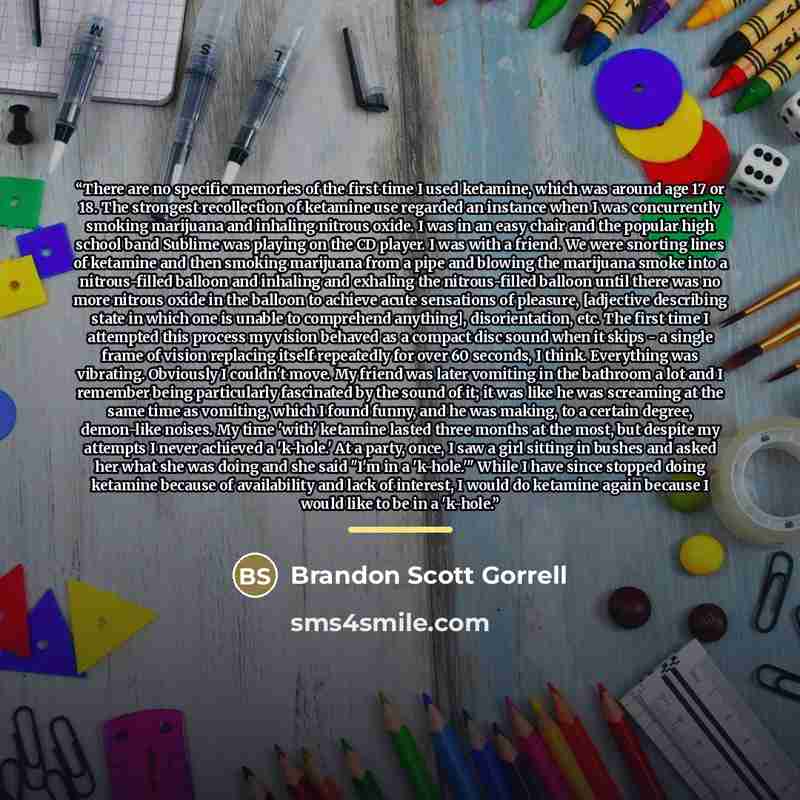 “There are no specific memories of the first time I used ketamine, which was around age 17 or 18. The strongest recollection of ketamine use regarded an instance when I was concurrently smoking marijuana and inhaling nitrous oxide. I was in an easy chair and the popular high school band Sublime was…” quote by Brandon Scott Gorrell