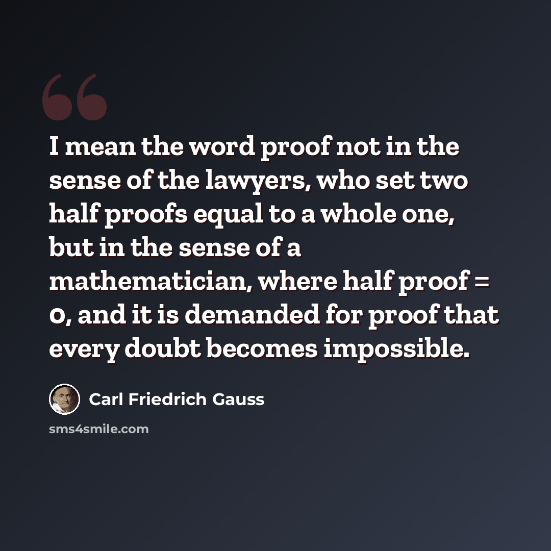 “I mean the word proof not in the sense of the lawyers, who set two half proofs equal to a whole one, but in the sense of a mathematician, where half proof = 0, and it is demanded for proof that every doubt becomes impossible.” quote by Carl Friedrich Gauss