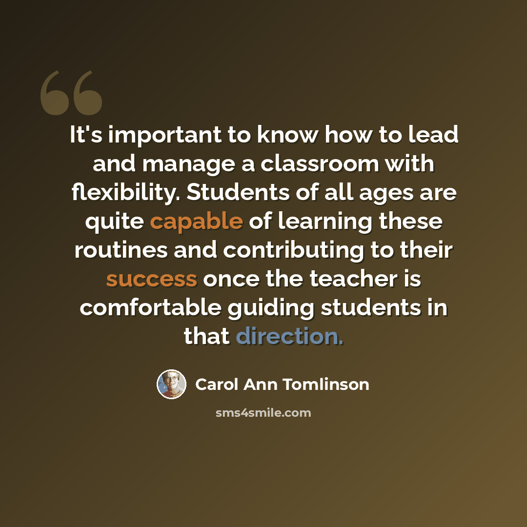 “It's important to know how to lead and manage a classroom with flexibility. Students of all ages are quite capable of learning these routines and contributing to their success once the teacher is comfortable guiding students in that direction.” quote by Carol Ann Tomlinson