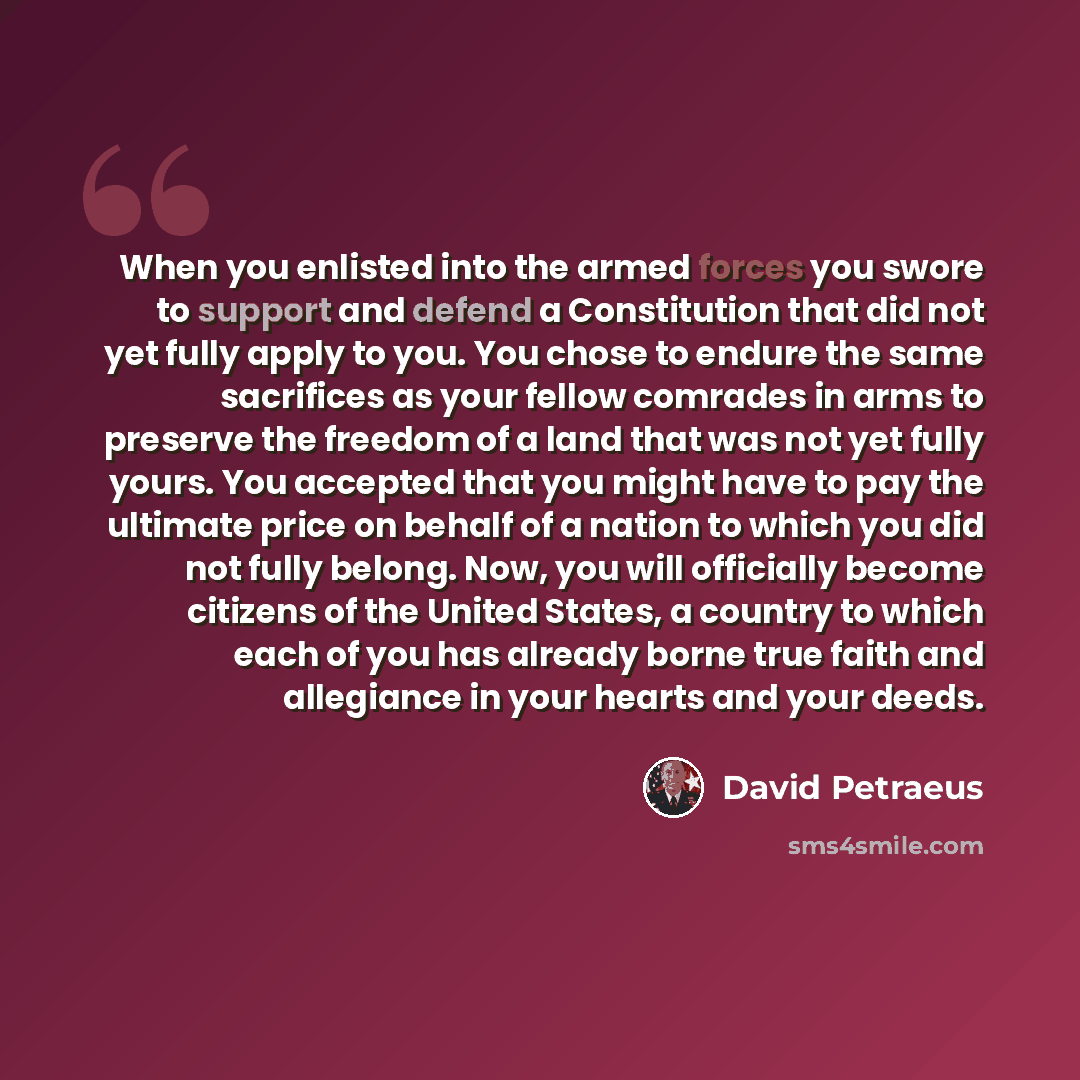 “When you enlisted into the armed forces you swore to support and defend a Constitution that did not yet fully apply to you. You chose to endure the same sacrifices as your fellow comrades in arms to preserve the freedom of a land that was not yet fully yours. You accepted that you might have to…” quote by David Petraeus