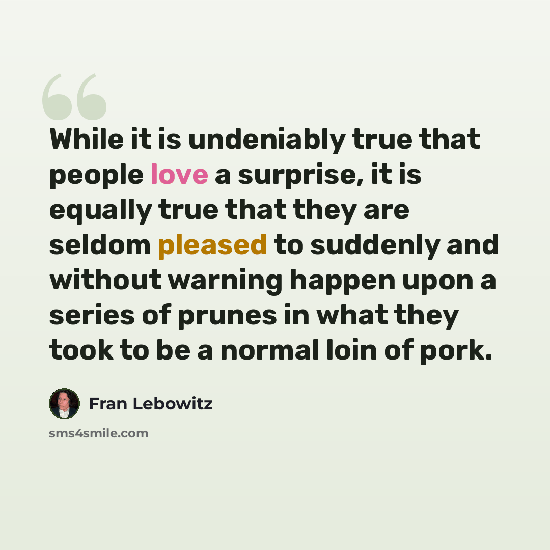 “While it is undeniably true that people love a surprise, it is equally true that they are seldom pleased to suddenly and without warning happen upon a series of prunes in what they took to be a normal loin of pork.” quote by Fran Lebowitz