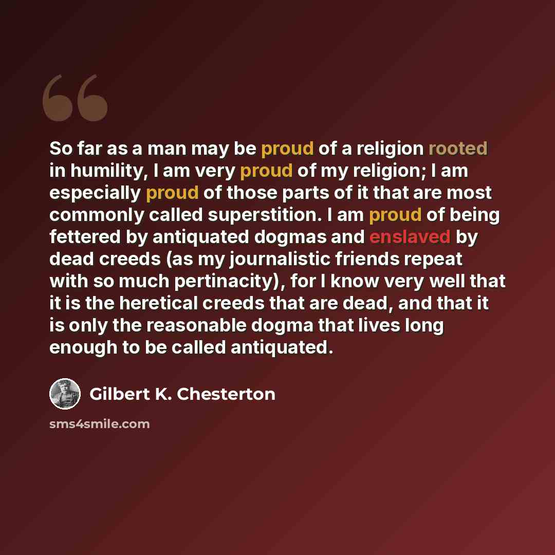 “So far as a man may be proud of a religion rooted in humility, I am very proud of my religion; I am especially proud of those parts of it that are most commonly called superstition. I am proud of being fettered by antiquated dogmas and enslaved by dead creeds (as my journalistic friends repeat…” quote by Gilbert K. Chesterton