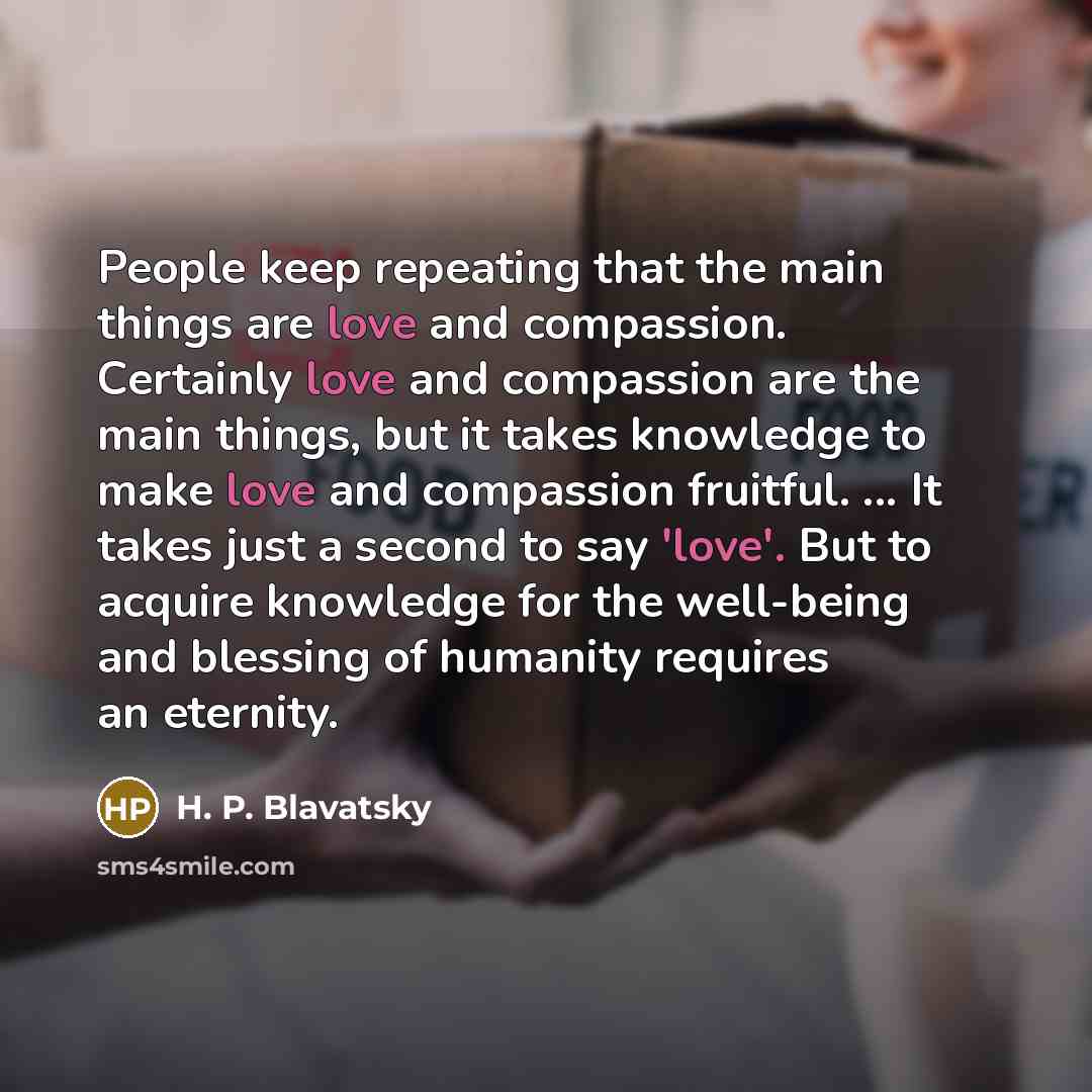 “People keep repeating that the main things are love and compassion. Certainly love and compassion are the main things, but it takes knowledge to make love and compassion fruitful. ... It takes just a second to say 'love'. But to acquire knowledge for the well-being and blessing of humanity…” quote by H. P. Blavatsky